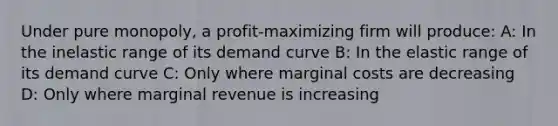 Under pure monopoly, a profit-maximizing firm will produce: A: In the inelastic range of its demand curve B: In the elastic range of its demand curve C: Only where marginal costs are decreasing D: Only where marginal revenue is increasing