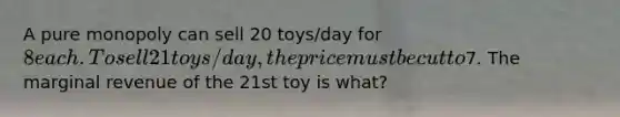 A pure monopoly can sell 20 toys/day for 8 each. To sell 21 toys/day, the price must be cut to7. The marginal revenue of the 21st toy is what?