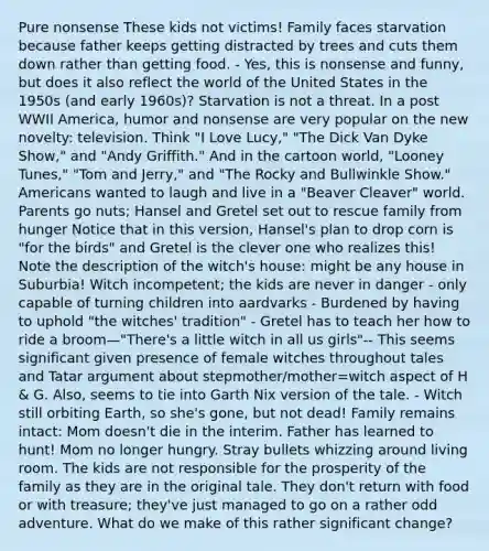 Pure nonsense These kids not victims! Family faces starvation because father keeps getting distracted by trees and cuts them down rather than getting food. - Yes, this is nonsense and funny, but does it also reflect the world of the United States in the 1950s (and early 1960s)? Starvation is not a threat. In a post WWII America, humor and nonsense are very popular on the new novelty: television. Think "I Love Lucy," "The Dick Van Dyke Show," and "Andy Griffith." And in the cartoon world, "Looney Tunes," "Tom and Jerry," and "The Rocky and Bullwinkle Show." Americans wanted to laugh and live in a "Beaver Cleaver" world. Parents go nuts; Hansel and Gretel set out to rescue family from hunger Notice that in this version, Hansel's plan to drop corn is "for the birds" and Gretel is the clever one who realizes this! Note the description of the witch's house: might be any house in Suburbia! Witch incompetent; the kids are never in danger - only capable of turning children into aardvarks - Burdened by having to uphold "the witches' tradition" - Gretel has to teach her how to ride a broom—"There's a little witch in all us girls"-- This seems significant given presence of female witches throughout tales and Tatar argument about stepmother/mother=witch aspect of H & G. Also, seems to tie into Garth Nix version of the tale. - Witch still orbiting Earth, so she's gone, but not dead! Family remains intact: Mom doesn't die in the interim. Father has learned to hunt! Mom no longer hungry. Stray bullets whizzing around living room. The kids are not responsible for the prosperity of the family as they are in the original tale. They don't return with food or with treasure; they've just managed to go on a rather odd adventure. What do we make of this rather significant change?