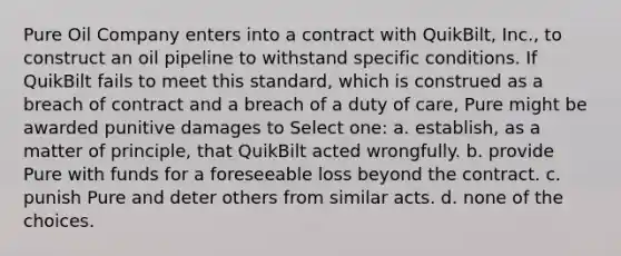 Pure Oil Company enters into a contract with QuikBilt, Inc., to construct an oil pipeline to withstand specific conditions. If QuikBilt fails to meet this standard, which is construed as a breach of contract and a breach of a duty of care, Pure might be awarded punitive damages to Select one: a. establish, as a matter of principle, that QuikBilt acted wrongfully. b. provide Pure with funds for a foreseeable loss beyond the contract. c. punish Pure and deter others from similar acts. d. none of the choices.