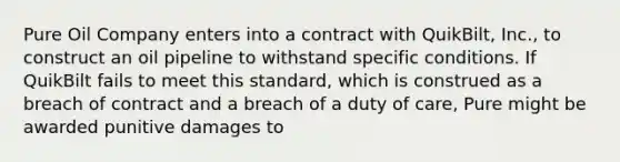 Pure Oil Company enters into a contract with QuikBilt, Inc., to construct an oil pipeline to withstand specific conditions. If QuikBilt fails to meet this standard, which is construed as a breach of contract and a breach of a duty of care, Pure might be awarded punitive damages to