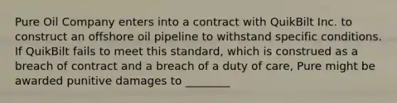 Pure Oil Company enters into a contract with QuikBilt Inc. to construct an offshore oil pipeline to withstand specific conditions. If QuikBilt fails to meet this standard, which is construed as a breach of contract and a breach of a duty of care, Pure might be awarded punitive damages to ________