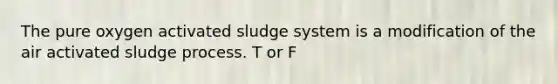 The pure oxygen activated sludge system is a modification of the air activated sludge process. T or F