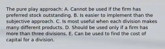 The pure play approach: A. Cannot be used if the firm has preferred stock outstanding. B. Is easier to implement than the subjective approach. C. Is most useful when each division makes many different products. D. Should be used only if a firm has more than three divisions. E. Can be used to find the cost of capital for a division.