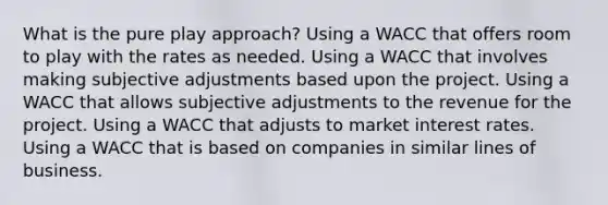 What is the pure play approach? Using a WACC that offers room to play with the rates as needed. Using a WACC that involves making subjective adjustments based upon the project. Using a WACC that allows subjective adjustments to the revenue for the project. Using a WACC that adjusts to market interest rates. Using a WACC that is based on companies in similar lines of business.