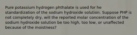 Pure potassium hydrogen phthalate is used for he standardization of the sodium hydroxide solution. Suppose PHP is not completely dry, will the reported molar concentration of the sodium hydroxide solution be too high, too low, or unaffected because of the moistness?