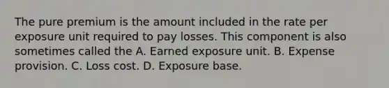 The pure premium is the amount included in the rate per exposure unit required to pay losses. This component is also sometimes called the A. Earned exposure unit. B. Expense provision. C. Loss cost. D. Exposure base.