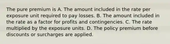 The pure premium is A. The amount included in the rate per exposure unit required to pay losses. B. The amount included in the rate as a factor for profits and contingencies. C. The rate multiplied by the exposure units. D. The policy premium before discounts or surcharges are applied.