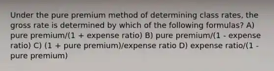 Under the pure premium method of determining class rates, the gross rate is determined by which of the following formulas? A) pure premium/(1 + expense ratio) B) pure premium/(1 - expense ratio) C) (1 + pure premium)/expense ratio D) expense ratio/(1 - pure premium)