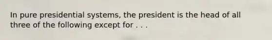 In pure presidential systems, the president is the head of all three of the following except for . . .