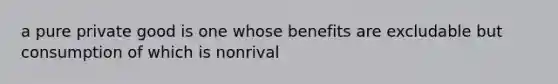 a pure private good is one whose benefits are excludable but consumption of which is nonrival