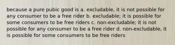 because a pure pubic good is a. excludable, it is not possible for any consumer to be a free rider b. excludable; it is possible for some consumers to be free riders c. non-excludable; it is not possible for any consumer to be a free rider d. non-excludable, it is possible for some consumers to be free riders