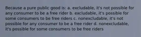 Because a pure public good is: a. excludable, it's not possible for any consumer to be a free rider b. excludable, it's possible for some consumers to be free riders c. nonexcludable, it's not possible for any consumer to be a free rider d. nonexcludable, it's possible for some consumers to be free riders