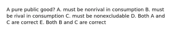 A pure public good? A. must be nonrival in consumption B. must be rival in consumption C. must be nonexcludable D. Both A and C are correct E. Both B and C are correct