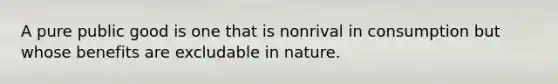 A pure public good is one that is nonrival in consumption but whose benefits are excludable in nature.