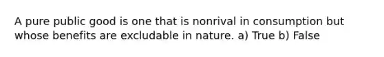 A pure public good is one that is nonrival in consumption but whose benefits are excludable in nature. a) True b) False