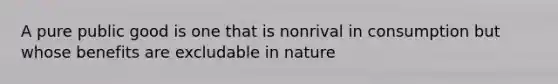 A pure public good is one that is nonrival in consumption but whose benefits are excludable in nature