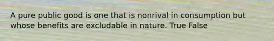 A pure public good is one that is nonrival in consumption but whose benefits are excludable in nature. True False