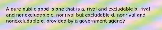 A pure public good is one that is a. rival and excludable b. rival and nonexcludable c. nonrival but excludable d. nonrival and nonexcludable e. provided by a government agency