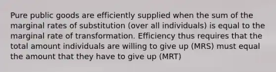 Pure public goods are efficiently supplied when the sum of the marginal rates of substitution (over all individuals) is equal to the marginal rate of transformation. Efficiency thus requires that the total amount individuals are willing to give up (MRS) must equal the amount that they have to give up (MRT)