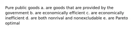 Pure <a href='https://www.questionai.com/knowledge/k5nG9d2a96-public-goods' class='anchor-knowledge'>public goods</a> a. are goods that are provided by the government b. are economically efficient c. are economically inefficient d. are both nonrival and nonexcludable e. are Pareto optimal