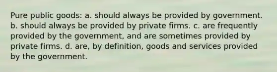 Pure public goods: a. should always be provided by government. b. should always be provided by private firms. c. are frequently provided by the government, and are sometimes provided by private firms. d. are, by definition, goods and services provided by the government.