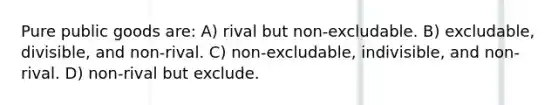 Pure public goods are: A) rival but non-excludable. B) excludable, divisible, and non-rival. C) non-excludable, indivisible, and non-rival. D) non-rival but exclude.