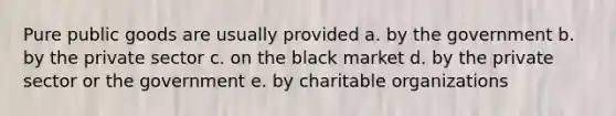 Pure public goods are usually provided a. by the government b. by the private sector c. on the black market d. by the private sector or the government e. by charitable organizations