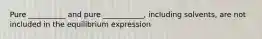 Pure __________ and pure ___________, including solvents, are not included in the equilibrium expression