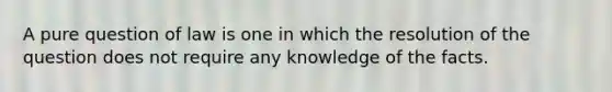 A pure question of law is one in which the resolution of the question does not require any knowledge of the facts.