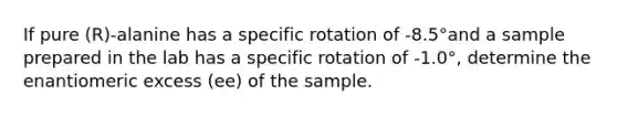 If pure (R)-alanine has a specific rotation of -8.5°and a sample prepared in the lab has a specific rotation of -1.0°, determine the enantiomeric excess (ee) of the sample.