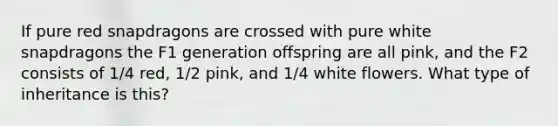 If pure red snapdragons are crossed with pure white snapdragons the F1 generation offspring are all pink, and the F2 consists of 1/4 red, 1/2 pink, and 1/4 white flowers. What type of inheritance is this?