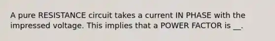 A pure RESISTANCE circuit takes a current IN PHASE with the impressed voltage. This implies that a POWER FACTOR is __.