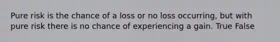 Pure risk is the chance of a loss or no loss occurring, but with pure risk there is no chance of experiencing a gain. True False