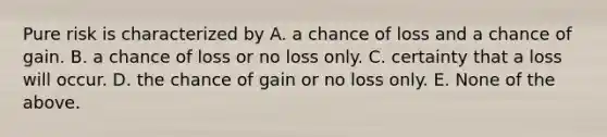 Pure risk is characterized by A. a chance of loss and a chance of gain. B. a chance of loss or no loss only. C. certainty that a loss will occur. D. the chance of gain or no loss only. E. None of the above.