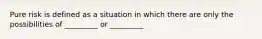 Pure risk is defined as a situation in which there are only the possibilities of _________ or _________