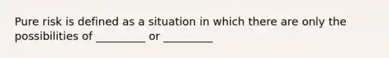 Pure risk is defined as a situation in which there are only the possibilities of _________ or _________