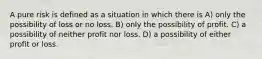 A pure risk is defined as a situation in which there is A) only the possibility of loss or no loss. B) only the possibility of profit. C) a possibility of neither profit nor loss. D) a possibility of either profit or loss.