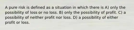 A pure risk is defined as a situation in which there is A) only the possibility of loss or no loss. B) only the possibility of profit. C) a possibility of neither profit nor loss. D) a possibility of either profit or loss.