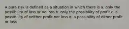 A pure risk is defined as a situation in which there is a. only the possibility of loss or no loss b. only the possibility of profit c. a possibility of neither profit nor loss d. a possibility of either profit or loss