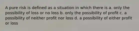 A pure risk is defined as a situation in which there is a. only the possibility of loss or no loss b. only the possibility of profit c. a possibility of neither profit nor loss d. a possibility of either profit or loss