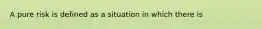 A pure risk is defined as a situation in which there is