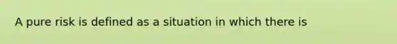 A pure risk is defined as a situation in which there is