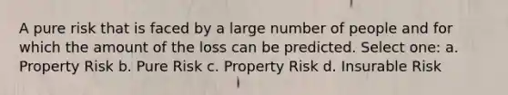 A pure risk that is faced by a large number of people and for which the amount of the loss can be predicted. Select one: a. Property Risk b. Pure Risk c. Property Risk d. Insurable Risk