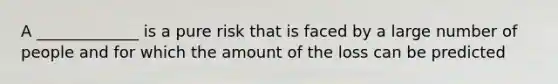 A _____________ is a pure risk that is faced by a large number of people and for which the amount of the loss can be predicted