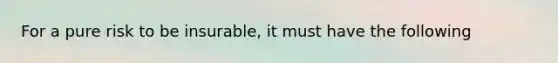 For a pure risk to be insurable, it must have the following