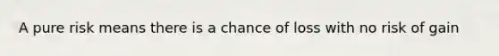 A pure risk means there is a chance of loss with no risk of gain