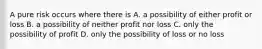 A pure risk occurs where there is A. a possibility of either profit or loss B. a possibility of neither profit nor loss C. only the possibility of profit D. only the possibility of loss or no loss