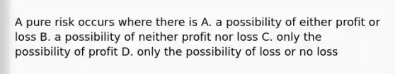 A pure risk occurs where there is A. a possibility of either profit or loss B. a possibility of neither profit nor loss C. only the possibility of profit D. only the possibility of loss or no loss