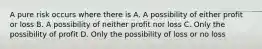 A pure risk occurs where there is A. A possibility of either profit or loss B. A possibility of neither profit nor loss C. Only the possibility of profit D. Only the possibility of loss or no loss